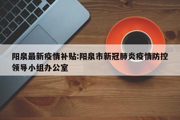 阳泉最新疫情补贴:阳泉市新冠肺炎疫情防控领导小组办公室