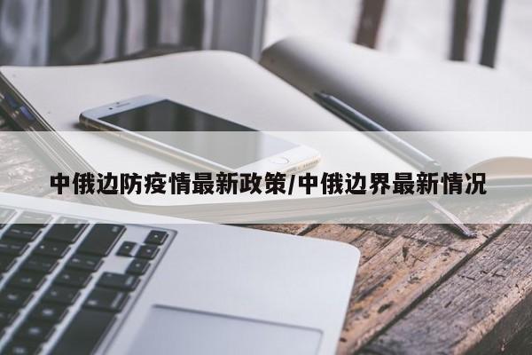中俄边防疫情最新政策/中俄边界最新情况