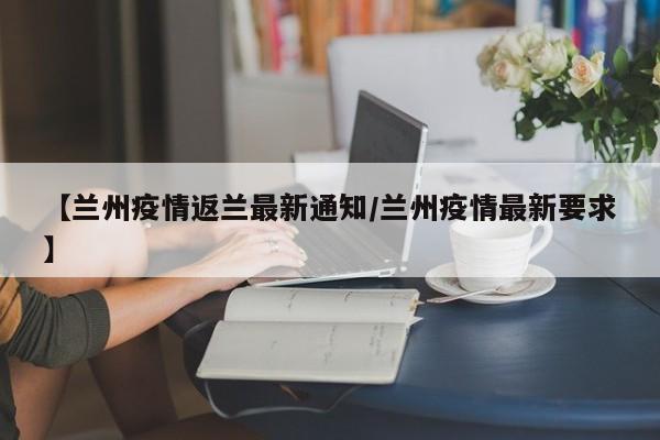 【兰州疫情返兰最新通知/兰州疫情最新要求】