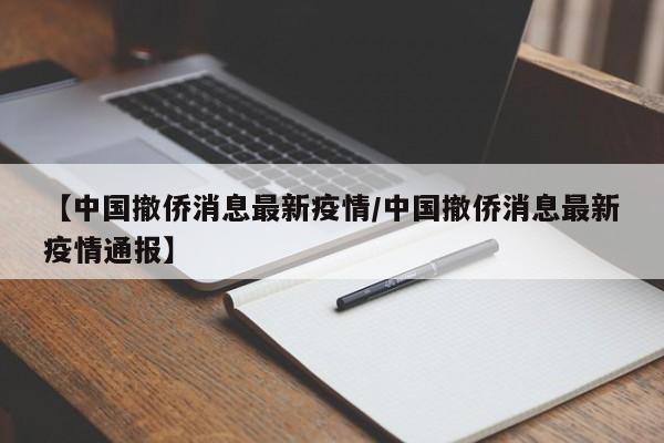 【中国撤侨消息最新疫情/中国撤侨消息最新疫情通报】