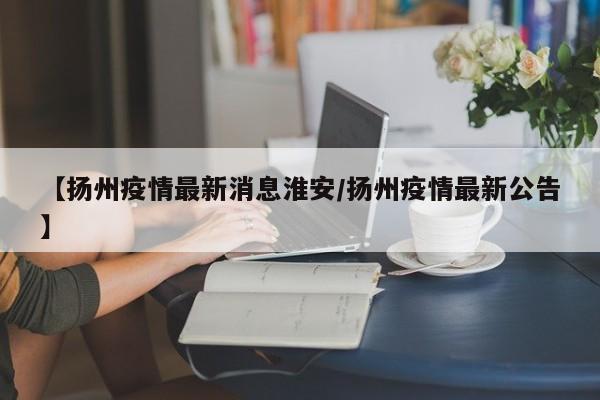 【扬州疫情最新消息淮安/扬州疫情最新公告】