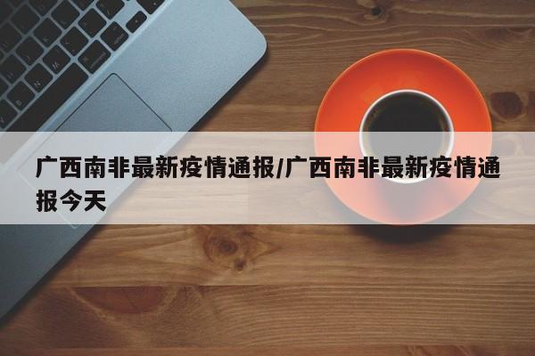 广西南非最新疫情通报/广西南非最新疫情通报今天