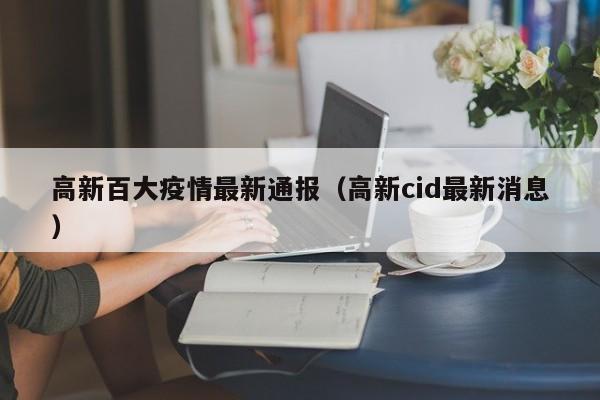 高新百大疫情最新通报(高新cid最新消息)